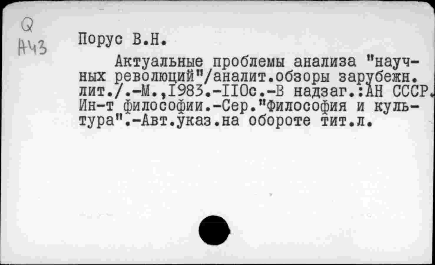 ﻿Порус В.Н.
Актуальные проблемы анализа ’’научных революций’’/аналит. обзоры зарубежн. лит./.-М.,1983.-110с.-В надзаг.:АН СССР Ин-т философии.-Сер.’’Философия и культура”.-Авт.указ.на обороте тит.л.